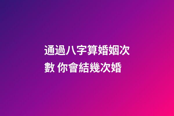 通過八字算婚姻次數 你會結幾次婚
